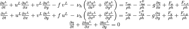 \begin{array}{c} {\frac{\partial u^{L} }{\partial t} +u^{L} \frac{\partial u^{L} }{\partial x} +v^{L} \frac{\partial u^{L} }{\partial y} -f\, v^{L} \, -\, \nu _{h} \left(\frac{\partial ^{2} u^{L} }{\partial x^{2} } +\frac{\partial ^{2} u^{L} }{\partial y^{2} } \right)=\frac{\tau _{sx} }{\rho h} -\frac{\tau _{bx}^{E} }{\rho h} -g\frac{\partial \eta }{\partial x} +\frac{F_{x} }{\rho h} +\frac{F_{v,x} }{\rho h} } \\ {\frac{\partial v^{L} }{\partial t} +u^{L} \frac{\partial v^{L} }{\partial x} +v^{L} \frac{\partial v^{L} }{\partial y} +f\, u^{L} \, -\, \nu _{h} \left(\frac{\partial ^{2} v^{L} }{\partial x^{2} } +\frac{\partial ^{2} v^{L} }{\partial y^{2} } \right)=\frac{\tau _{sy} }{\rho h} -\frac{\tau _{by}^{E} }{\rho h} -g\frac{\partial \eta }{\partial y} +\frac{F_{y} }{\rho h} +\frac{F_{v,y} }{\rho h} } \\ {\frac{\partial \eta }{\partial t} +\frac{\partial hu^{L} }{\partial x} +\frac{\partial hv^{L} }{\partial y} =0} \end{array}