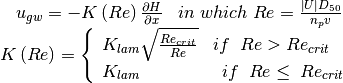 \begin{array}{c} {u_{gw} =-K\left(Re\right)\frac{\partial H}{\partial x} {\; \; \; in\; which\; }Re=\frac{\left|U\right|D_{50} }{n_{p} v} } \\ {K\left(Re\right)=\left\{\begin{array}{l} {K_{lam} \sqrt{\frac{Re_{crit} }{Re} } {\; \; \; if\; \; }Re{\; >\; }Re_{crit} {\; }} \\ {K_{lam} {\; \; \; \; \; \; \; \; \; \; \; \; \; \; \; \; if\; \; }Re\le {\; }Re_{crit} {\; }} \end{array}\right. } \end{array}